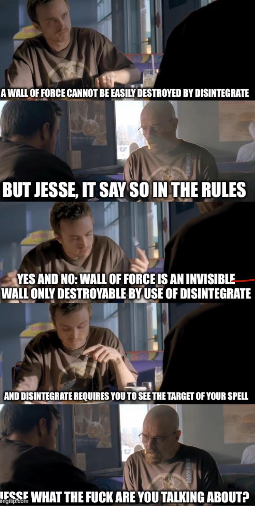 A WALL OF FORCE CANNOT BE EASILY DESTROYED BY DISINTEGRATE BUT JESSE, IT SAY SO IN THE RULES YES AND NO: WALL OF FORCE IS AN INVISIBLE WALL ONLY DESTROYABLE BY USE OF DISINTEGRATE AND DISINTEGRATE REQUIRES YOU TO SEE THE TARGET OF YOUR SPELL LESSE WHAT THE F--- ARE YOU TALKING ABOUT? imgflip.com