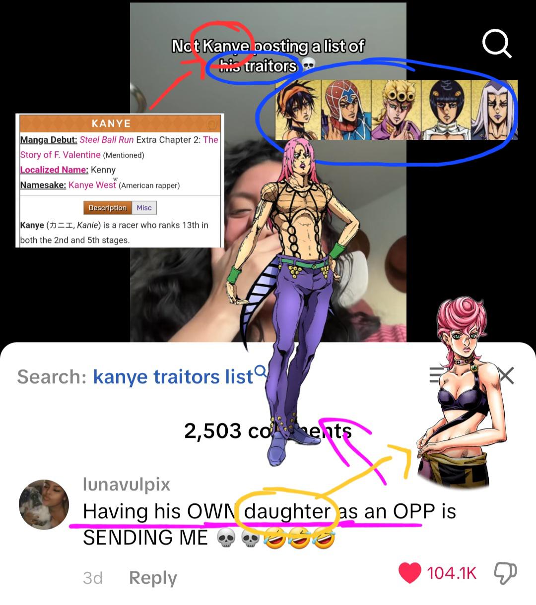 Not Kanve posting a list of his traitors KANYE Manga Debut: Steel Ball Run Extra Chapter 2: The Story of F. Valentine (Mentioned) Localized Name: Kenny Namesake: Kanye West (American rapper) Description Misc Kanye (I, Kanie) is a racer who ranks 13th in both the 2nd and 5th stages. Search: kanye traitors list lunavulpix 2,503 co ents Having his OWN daughter as an OPP is SENDING ME 3d Reply 104.1K