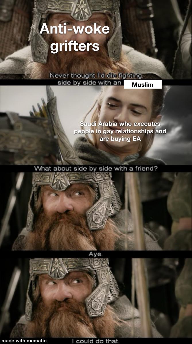 Anti-woke grifters Never thought I'd die fighting side by side with an Muslim Saudi Arabia who executes people in gay relationships and are buying EA What about side by side with a friend? Aye. made with mematic I could do that.