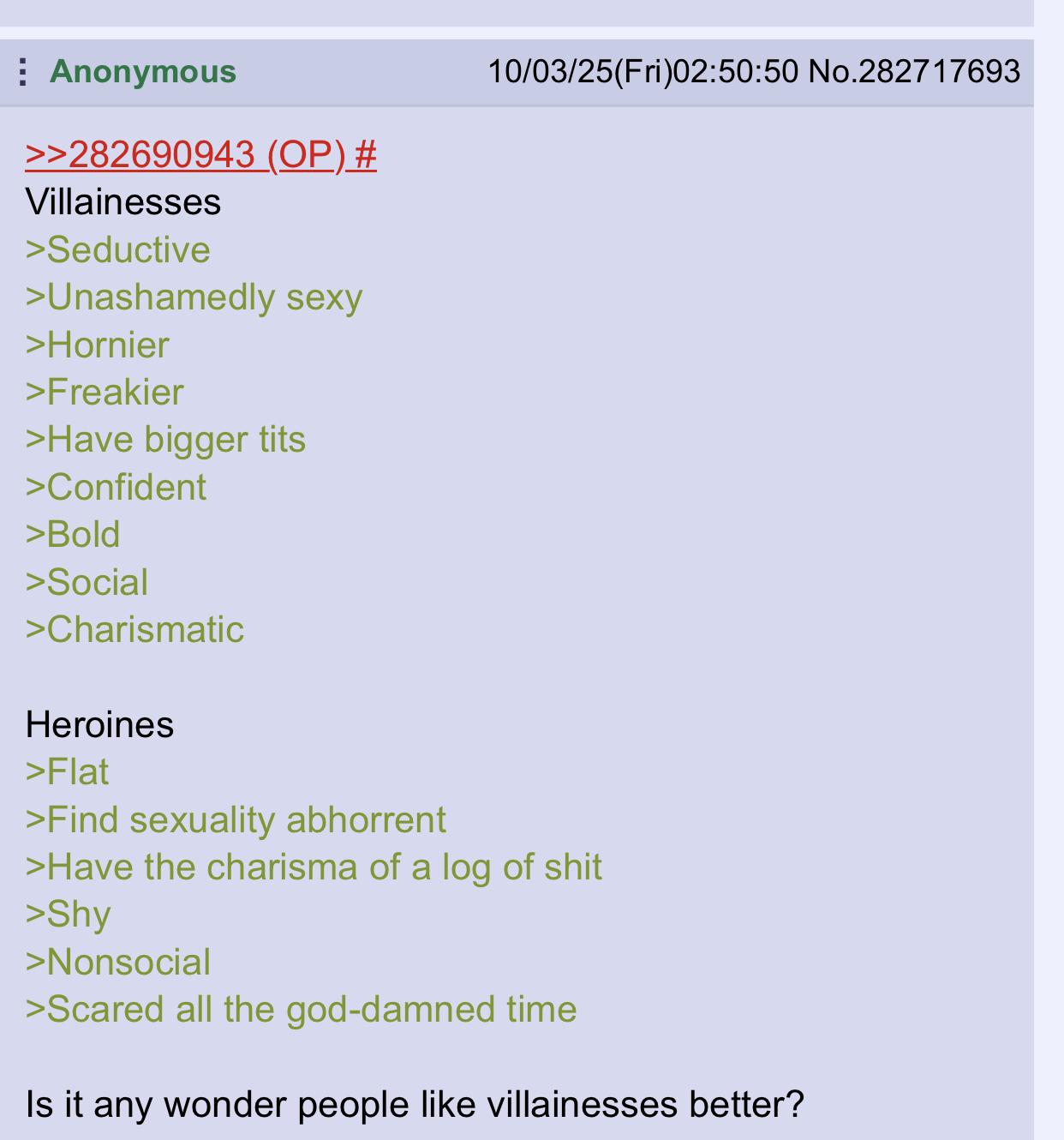 Anonymous >>282690943 (OP) # Villainesses >Seductive >Unashamedly sexy >Hornier >Freakier >Have bigger t--- >Confident >Bold >Social >Charismatic Heroines >Flat >Find sexuality abhorrent 10/03/25(Fri)02:50:50 No.282717693 >Have the charisma of a log of s--- >Shy >Nonsocial >Scared all the god-damned time Is it any wonder people like villainesses better?