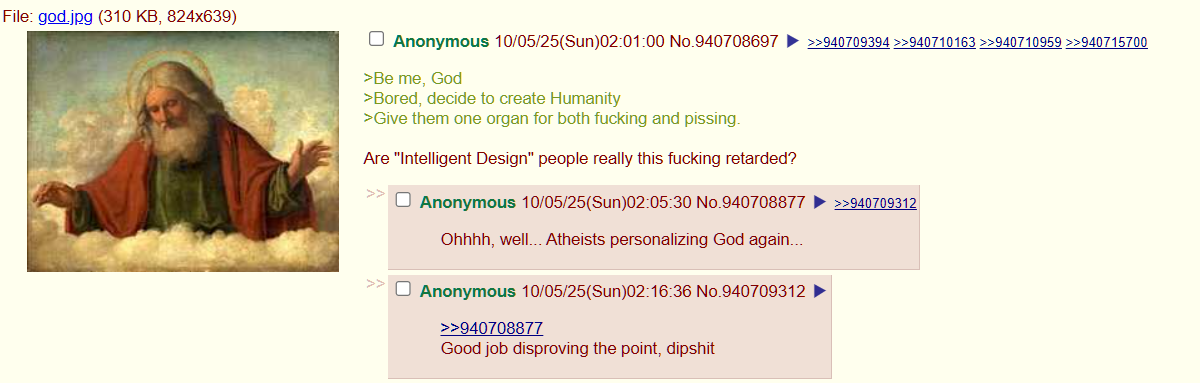 File: god.jpg (310 KB, 824x639) Anonymous 10/05/25(Sun)02:01:00 No.940708697 >>940709394 >>940710163 >>940710959 >>940715700 >Be me, God >Bored, decide to create Humanity >Give them one organ for both f------ and pissing. Are "Intelligent Design" people really this f------ retarded? Anonymous 10/05/25(Sun)02:05:30 No.940708877 Ohhhh, well... Atheists personalizing God again... Anonymous 10/05/25(Sun)02:16:36 No.940709312 >>940708877 Good job disproving the point, d------ >>940709312