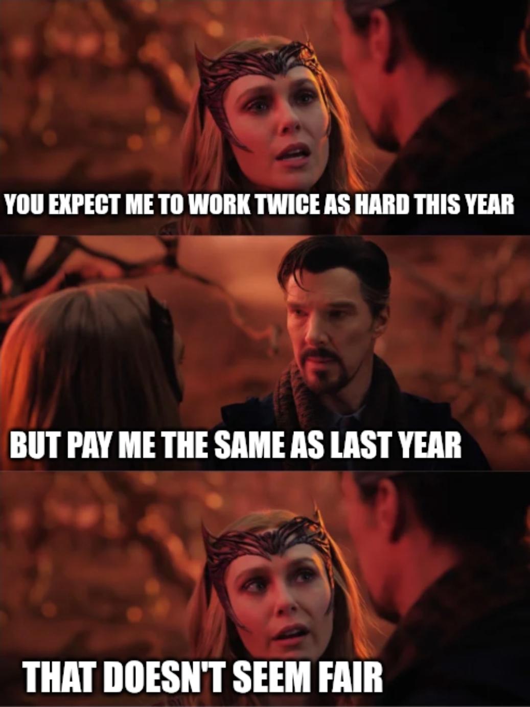 YOU EXPECT ME TO WORK TWICE AS HARD THIS YEAR BUT PAY ME THE SAME AS LAST YEAR THAT DOESN'T SEEM FAIR