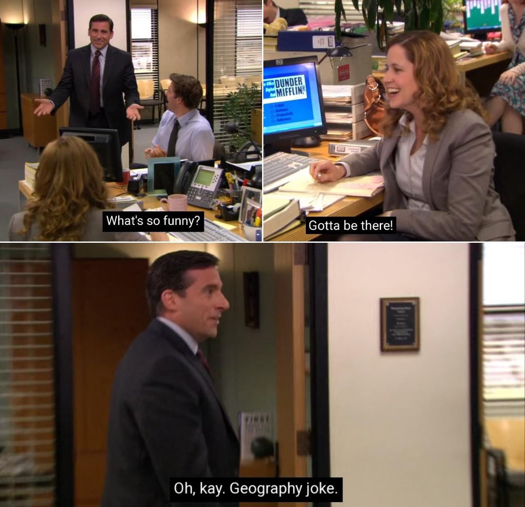 DUNDER MIFFLIN What's so funny? Gotta be there! Oh, kay. Geography joke.