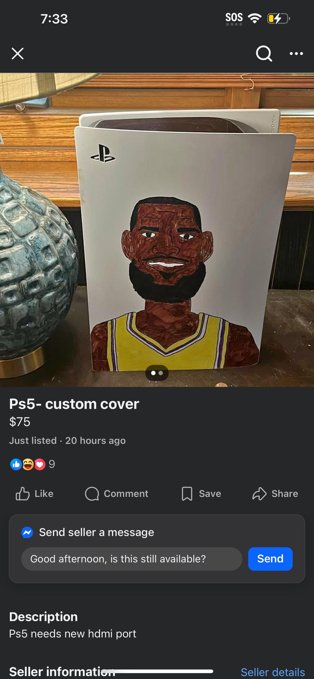 Х 7:33 SOS Ps5- custom cover $75 Just listed. 20 hours ago Like Q Comment Save Share Send seller a message Good afternoon, is this still available? Description Ps5 needs new hdmi port Seller information Send Seller details