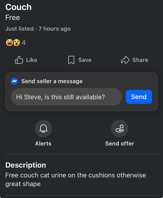 Couch Free Just listed. 7 hours ago 84 Like Save Share Send seller a message Hi Steve, is this still available? Send Alerts Ро Send offer Description Free couch cat urine on the cushions otherwise great shape