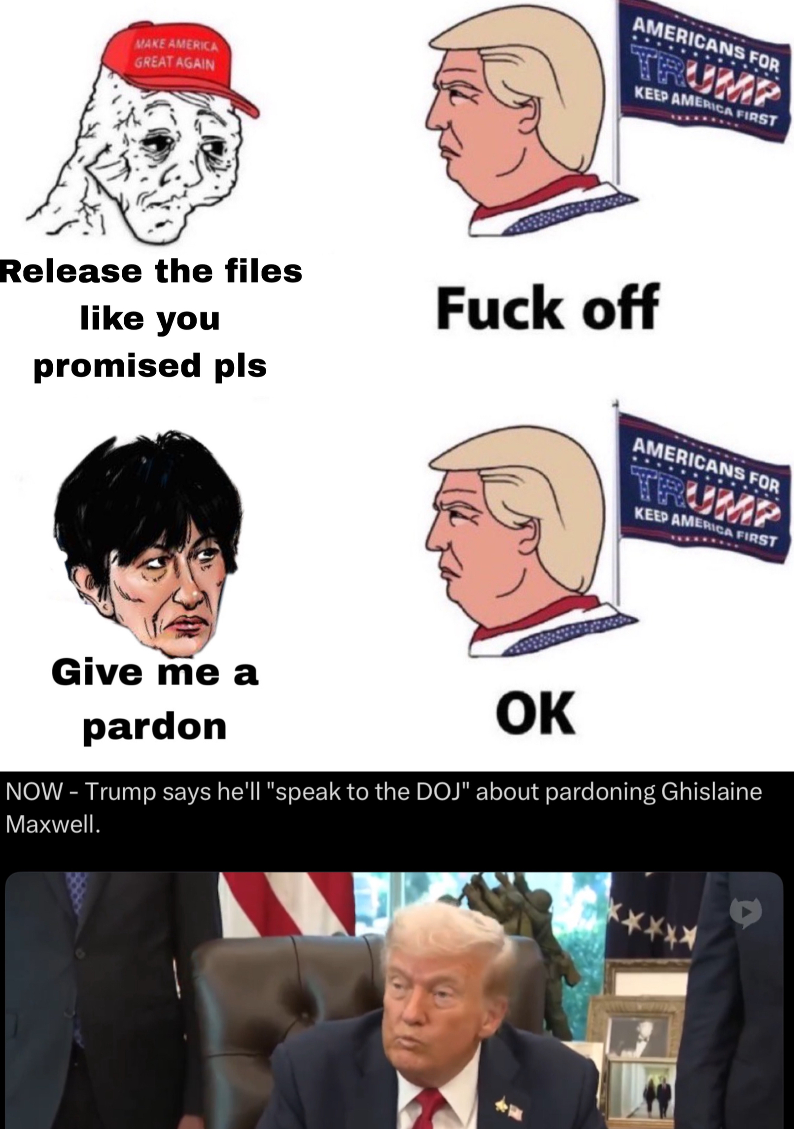 MAKE AMERICA GREAT AGAIN AMERICANS FOR TRUMP KEEP AMERICA FIRST Release the files like you promised pls F--- off Give me a pardon OK AMERICANS FOR TRUMP KEEP AMERICA FIRST NOW - Trump says he'll "speak to the DOJ" about pardoning Ghislaine Maxwell.