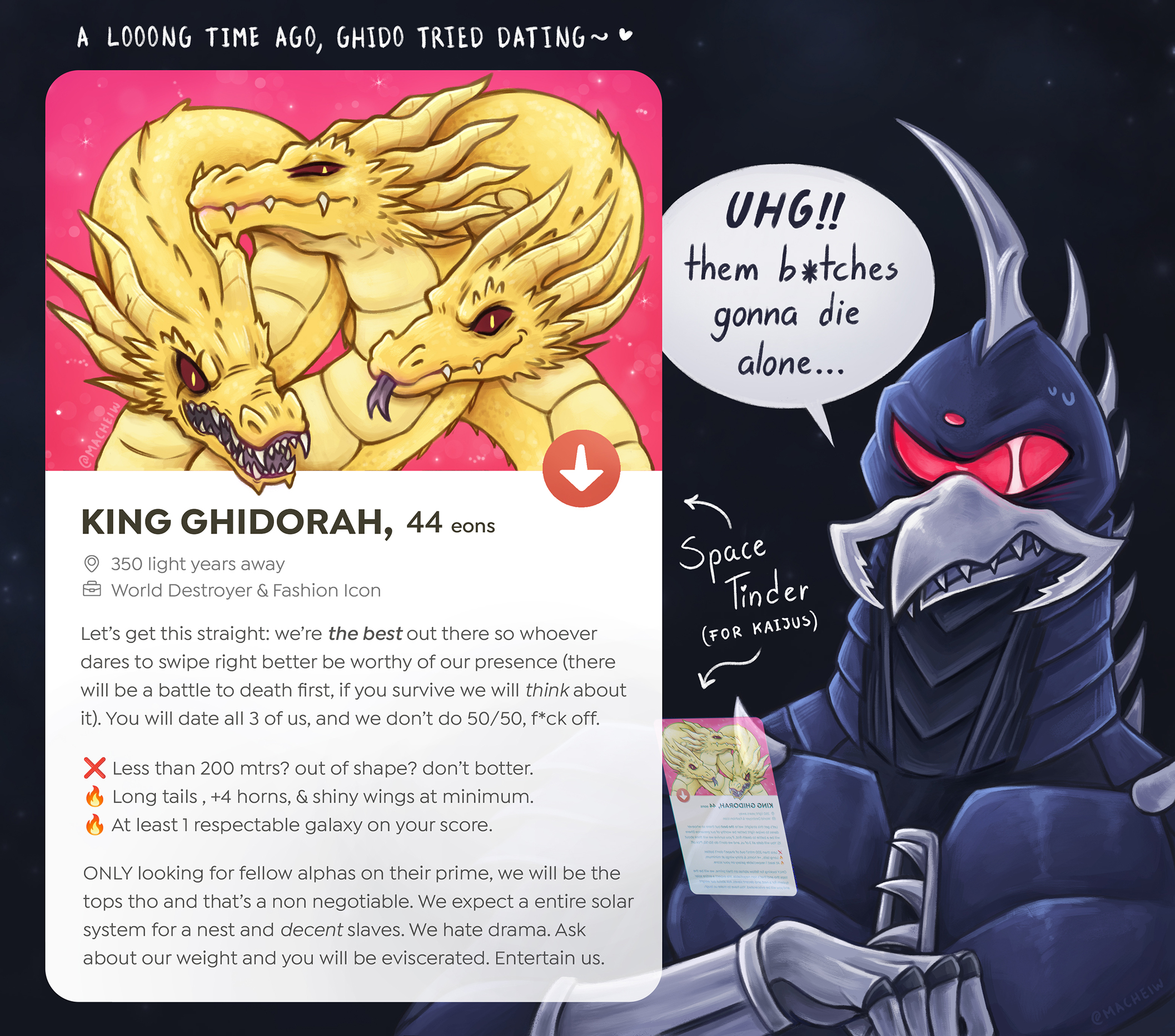 MACHEIL A LOOONG TIME AGO, GHIDO TRIED DATING~♥ UHG!! them b*tches gonna die alone... KING GHIDORAH, 44 eons 350 light years away World Destroyer & Fashion Icon Let's get this straight: we're the best out there so whoever dares to swipe right better be worthy of our presence (there will be a battle to death first, if you survive we will think about it). You will date all 3 of us, and we don't do 50/50, f*ck off. × Less than 200 mtrs? out of shape? don't botter. Long tails, +4 horns, & shiny wings at minimum. At least 1 respectable galaxy on your score. ONLY looking for fellow alphas on their prime, we will be the tops tho and that's a non negotiable. We expect a entire solar system for a nest and decent slaves. We hate drama. Ask about our weight and you will be eviscerated. Entertain us. Space Tinder (FOR KAIJUS) anos AAHAЯOGIне еиЕж dst orow trcisota tiltאיגוד סול דיאפוף גס אלסאפייפר. Juods in wow dated sngh ea nut voy Jeh esb of sitede Moon oo ob fnob ow bne zu to Le stub w oor tod Thob foose to tuo Candm 00s neaX muminien te ronwynine à amon, gnoj A sted wow aming siart no serge doosh non tube on ood glow woods A vel noob bns teen & hot moted nquel bu sem of evet udr bedusorive sa w uoy be @MACHEIW