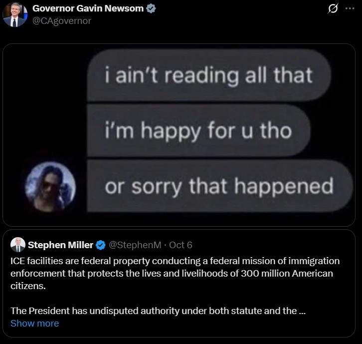 Governor Gavin Newsom @CAgovernor Q i ain't reading all that i'm happy for u tho or sorry that happened Stephen Miller @StephenM · Oct 6 ICE facilities are federal property conducting a federal mission of immigration enforcement that protects the lives and livelihoods of 300 million American citizens. The President has undisputed authority under both statute and the ... Show more