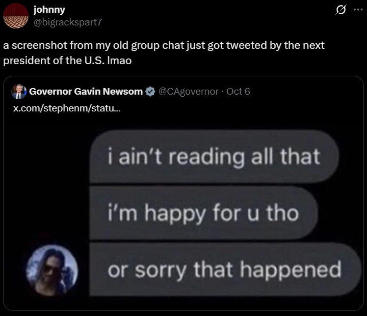 johnny @bigrackspart7 a screenshot from my old group chat just got tweeted by the next president of the U.S. Imao Governor Gavin Newsom @CAgovernor ⚫ Oct 6 x.com/stephenm/statu... i ain't reading all that i'm happy for u tho or sorry that happened 0
