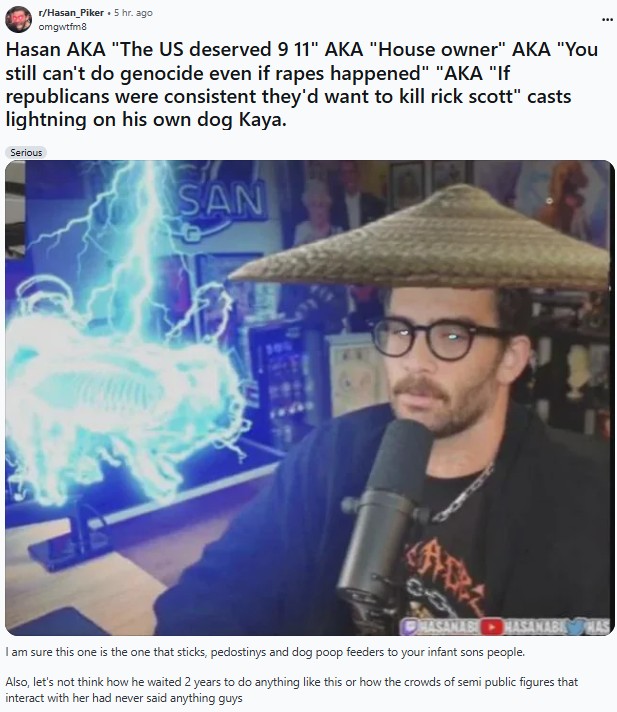 r/Hasan Piker 5 hr. ago omgwtfm8 Hasan AKA "The US deserved 9 11" AKA "House owner" AKA "You still can't do genocide even if rapes happened" "AKA "If republicans were consistent they'd want to kill rick scott" casts lightning on his own dog Kaya. Serious SAN MASANAB HASANABI HAS I am sure this one is the one that sticks, pedostinys and dog poop feeders to your infant sons people. Also, let's not think how he waited 2 years to do anything like this or how the crowds of semi public figures that interact with her had never said anything guys