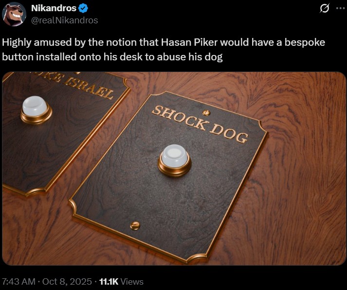 Nikandros @realNikandros Highly amused by the notion that Hasan Piker would have a bespoke button installed onto his desk to abuse his dog AKE ISRAEL SHOCK DOG 7:43 AM - Oct 8, 2025 11.1K Views