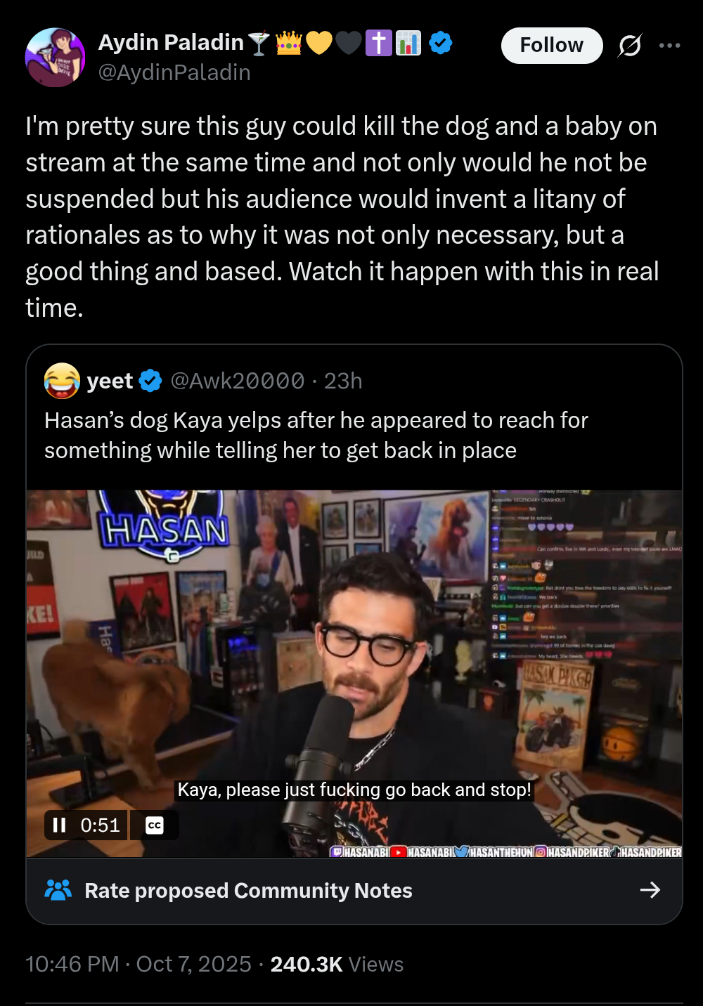 Aydin Paladin @Aydin Paladin Follow I'm pretty sure this guy could kill the dog and a baby on stream at the same time and not only would he not be suspended but his audience would invent a litany of rationales as to why it was not only necessary, but a good thing and based. Watch it happen with this in real time. yeet @Awk20000 • 23h Hasan's dog Kaya yelps after he appeared to reach for something while telling her to get back in place HASAN JILD KE! Ha II 0:51 CC LEGENDARY CRASHOUT move to astonia Can confirm ve in Wand Lord, en my teet LMAO ype But dont you love the wedom to pay 600k to fit yourse We back le but can you get a double double there priorities hey we back ngt 99 at homes in the use day My heart. She hi544 LASAN PIKER Kaya, please just f------ go back and stop! HASANABI HASANABI HASANTHEHUN HASANDPIKER HASANDPIKER Rate proposed Community Notes 10:46 PM Oct 7, 2025 240.3K Views