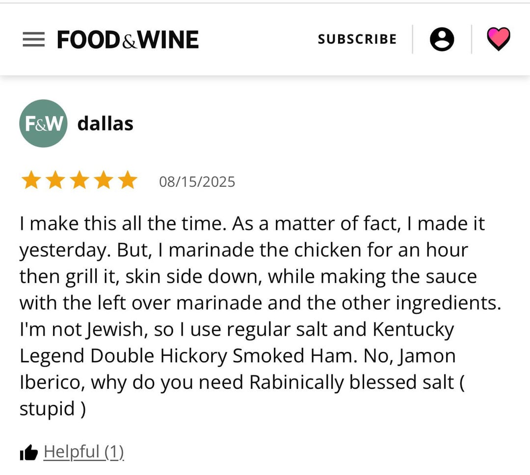 = FOOD & WINE SUBSCRIBE F&W dallas 08/15/2025 I make this all the time. As a matter of fact, I made it yesterday. But, I marinade the chicken for an hour. then grill it, skin side down, while making the sauce with the left over marinade and the other ingredients. I'm not Jewish, so I use regular salt and Kentucky Legend Double Hickory Smoked Ham. No, Jamon Iberico, why do you need Rabinically blessed salt ( stupid) ■ Helpful (1)