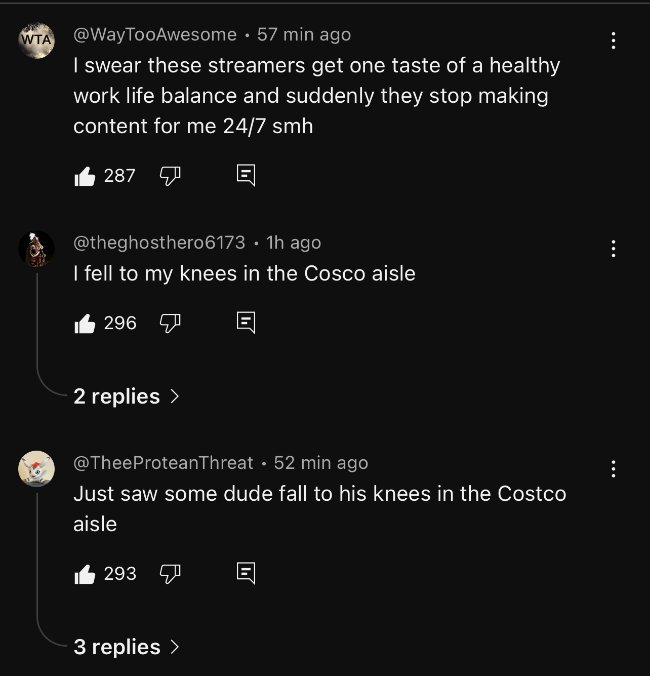 WTA @WayTooAwesome • 57 min ago I swear these streamers get one taste of a healthy work life balance and suddenly they stop making content for me 24/7 smh 287 @theghosthero6173 • 1h ago I fell to my knees in the Cosco aisle 296 2 replies > @TheeProteanThreat • 52 min ago Just saw some dude fall to his knees in the Costco aisle 293 3 replies > 8 8