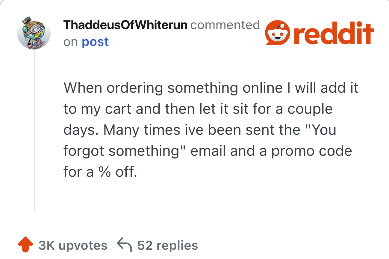 hen ordering something online I will add it to my cart and then let it sit for a couple days. Many times ive been sent the "You forgot something" email and a promo code for a % off.