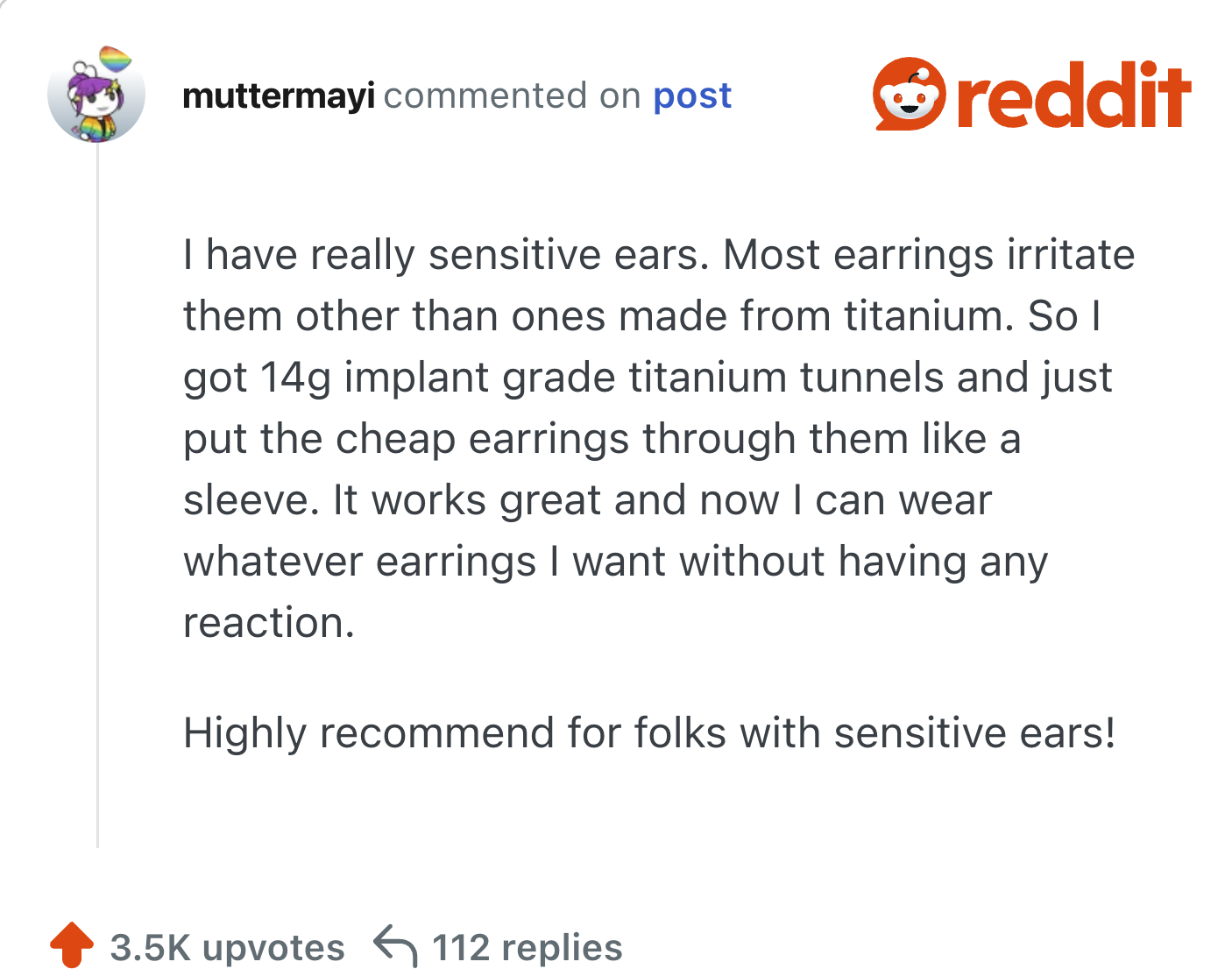 I have really sensitive ears. Most earrings irritate them other than ones made from titanium. So I got 14g implant grade titanium tunnels and just put the cheap earrings through them like a sleeve. It works great and now I can wear whatever earrings I want without having any reaction.

Highly recommend for folks with sensitive ears!