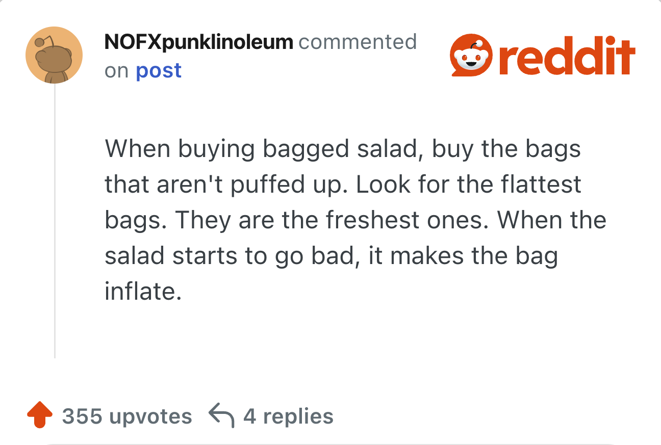 When buying bagged salad, buy the bags that aren't puffed up. Look for the flattest bags. They are the freshest ones. When the salad starts to go bad, it makes the bag inflate.