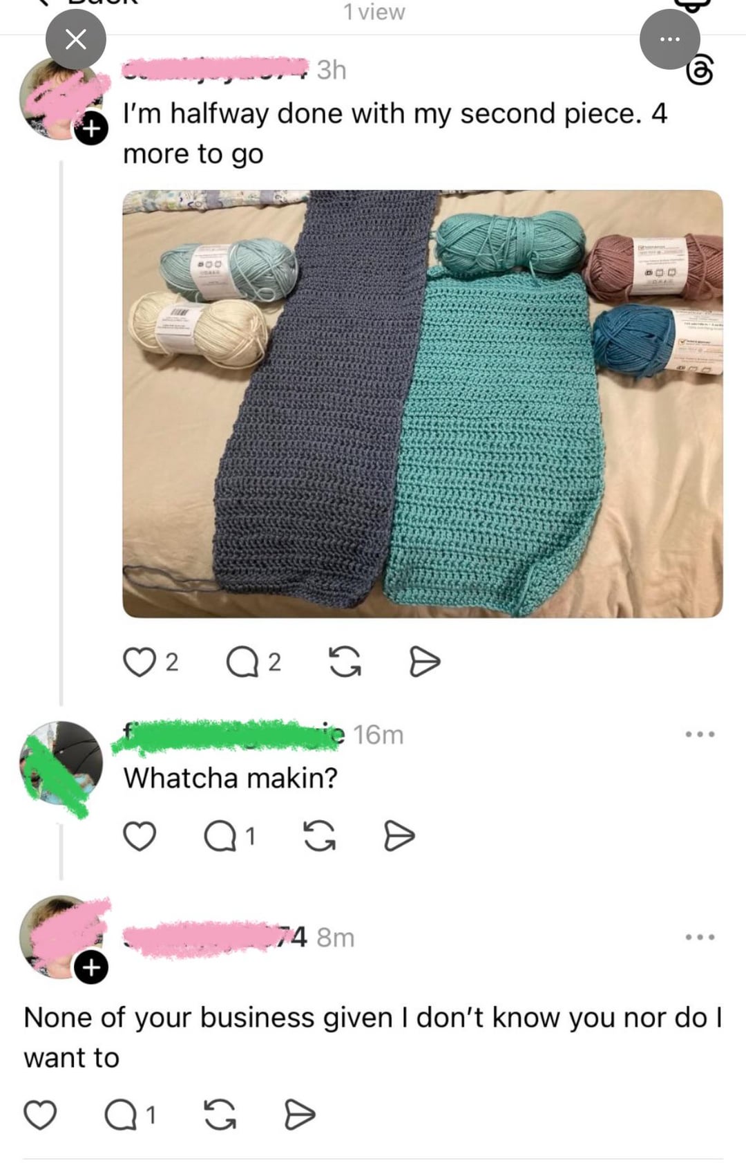 Х + 1 view 3h I'm halfway done with my second piece. 4 more to go 900 2 ○ 2 2 G D ie 16m Whatcha makin? Q 1 G => POD ... + 74 8m None of your business given I don't know you nor do I want to Q 1 G Đ