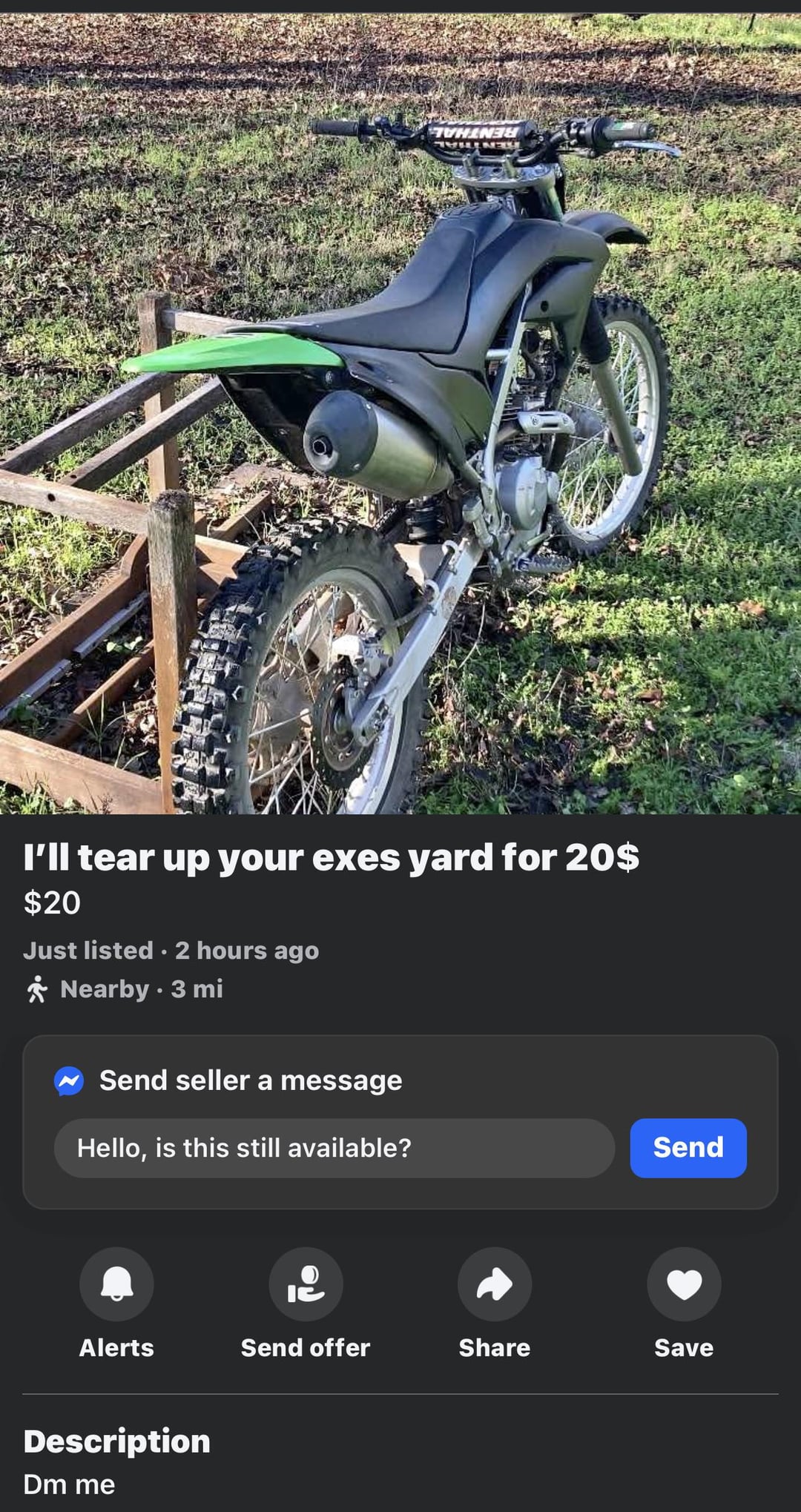 THE NE I'll tear up your exes yard for 20$ $20 Just listed. 2 hours ago * Nearby. 3 mi Send seller a message Hello, is this still available? Send 12 Alerts Send offer Share Save Description Dm me