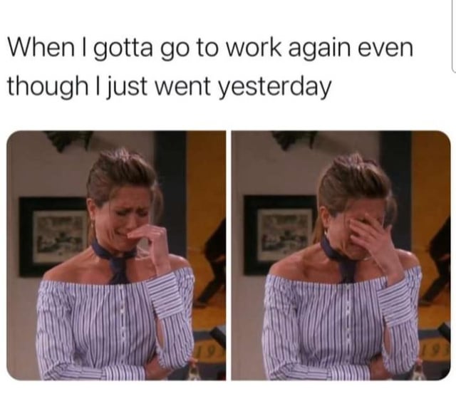 When I gotta go to work again even though I just went yesterday