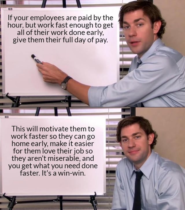 9 If your employees are paid by the hour, but work fast enough to get all of their work done early, give them their full day of pay. This will motivate them to work faster so they can go home early, make it easier for them love their job so they aren't miserable, and you get what you need done faster. It's a win-win.