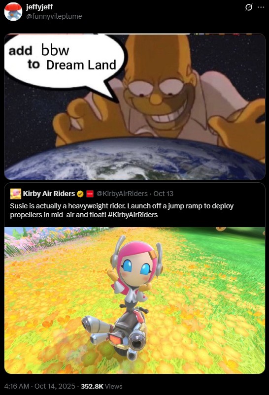jeffyjeff @funnyvileplume add bbw to Dream Land Kirby Air Riders @KirbyAirRiders - Oct 13 Susie is actually a heavyweight rider. Launch off a jump ramp to deploy propellers in mid-air and float! #KirbyAirRiders 4:16 AM - Oct 14, 2025-352.8K Views 10 Q
