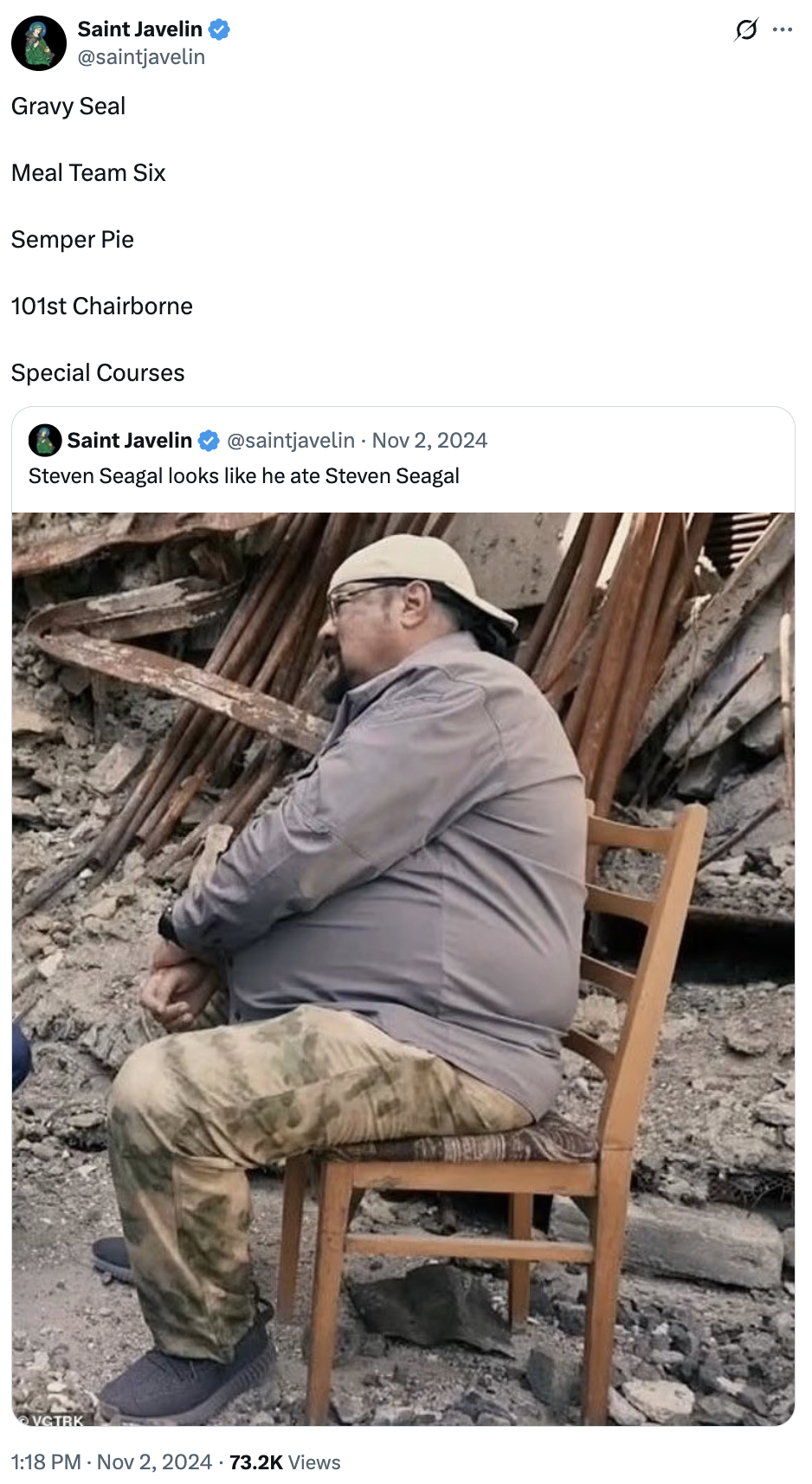 Saint Javelin @saintjavelin Gravy Seal Meal Team Six Semper Pie 101st Chairborne Special Courses Saint Javelin @saintjavelin Nov 2, 2024 Steven Seagal looks like he ate Steven Seagal VGTRK 1:18 PM - Nov 2, 2024 73.2K Views ..