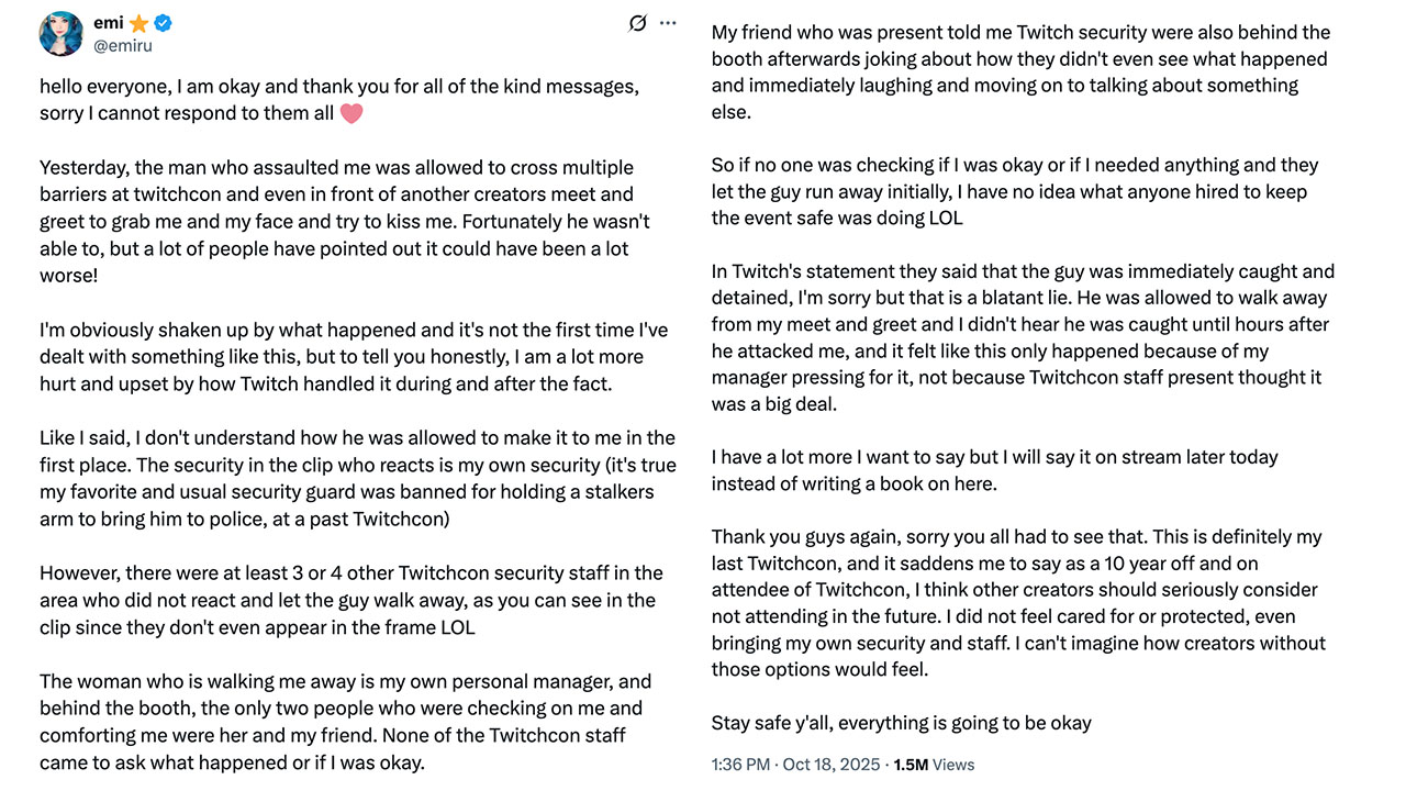 Emiru posted a tweet addressing her being assaulted at a meet-and-greet at Twitchcon, writing, "I don't understand how he was allowed to make it to me in the first place. The security in the clip who reacts is my own security [...] However, there were at least 3 or 4 other Twitchcon security staff in the area who did not react and let the guy walk away." 