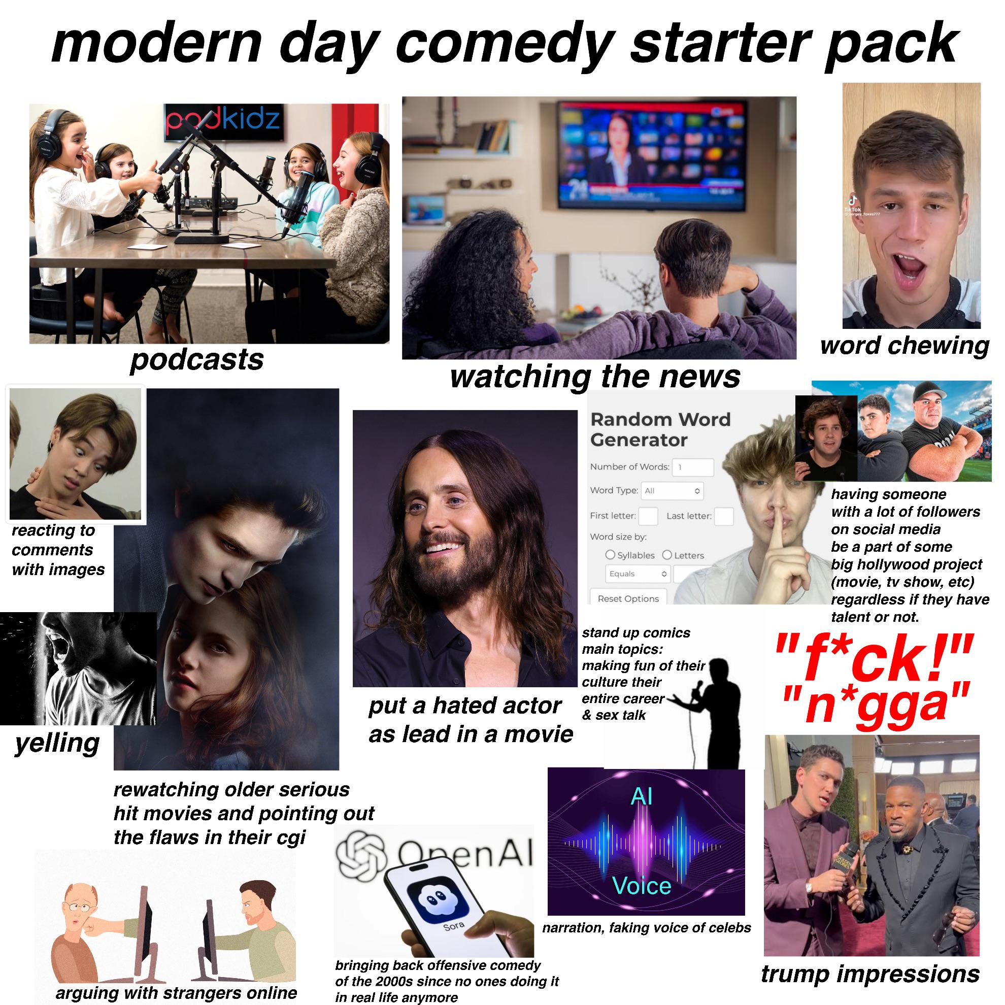 modern day comedy starter pack oodkidz ND J Tik Tok podcasts watching the news Random Word Generator Number of Words: 1 Word Type: All word chewing reacting to comments with images yelling put a hated actor as lead in a movie rewatching older serious hit movies and pointing out the flaws in their cgi OpenAl First letter: Last letter: Word size by: Syllables O Letters Equals Reset Options stand up comics main topics: making fun of their culture their entire career & sex talk ΑΙ having someone with a lot of followers on social media be a part of some big hollywood project (movie, tv show, etc) regardless if they have talent or not. "f*ck!" "n*gga" arguing with strangers online Sora Voice narration, faking voice of celebs bringing back offensive comedy of the 2000s since no ones doing it in real life anymore trump impressions