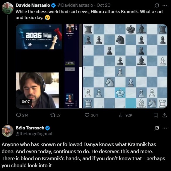 Davide Nastasio @DavideNastasio - Oct 20 0 While the chess world had sad news, Hikaru attacks Kramnik. What a sad and toxic day. 2025 U.S. CHESS CHAMPIONSHIP 0:07 1:27:56 127-40 11 ㄡˋ P afl a 214 Béla Tarrasch t327 @thelongdiagonal 364 ili 92K Anyone who has known or followed Danya knows what Kramnik has done. And even today, continues to do. He deserves this and more. There is blood on Kramnik's hands, and if you don't know that - perhaps you should look into it