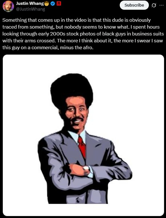 Justin Whang @JustinWhang Subscribe ... Something that comes up in the video is that this dude is obviously traced from something, but nobody seems to know what. I spent hours looking through early 2000s stock photos of black guys in business suits with their arms crossed. The more I think about it, the more I swear I saw this guy on a commercial, minus the afro.