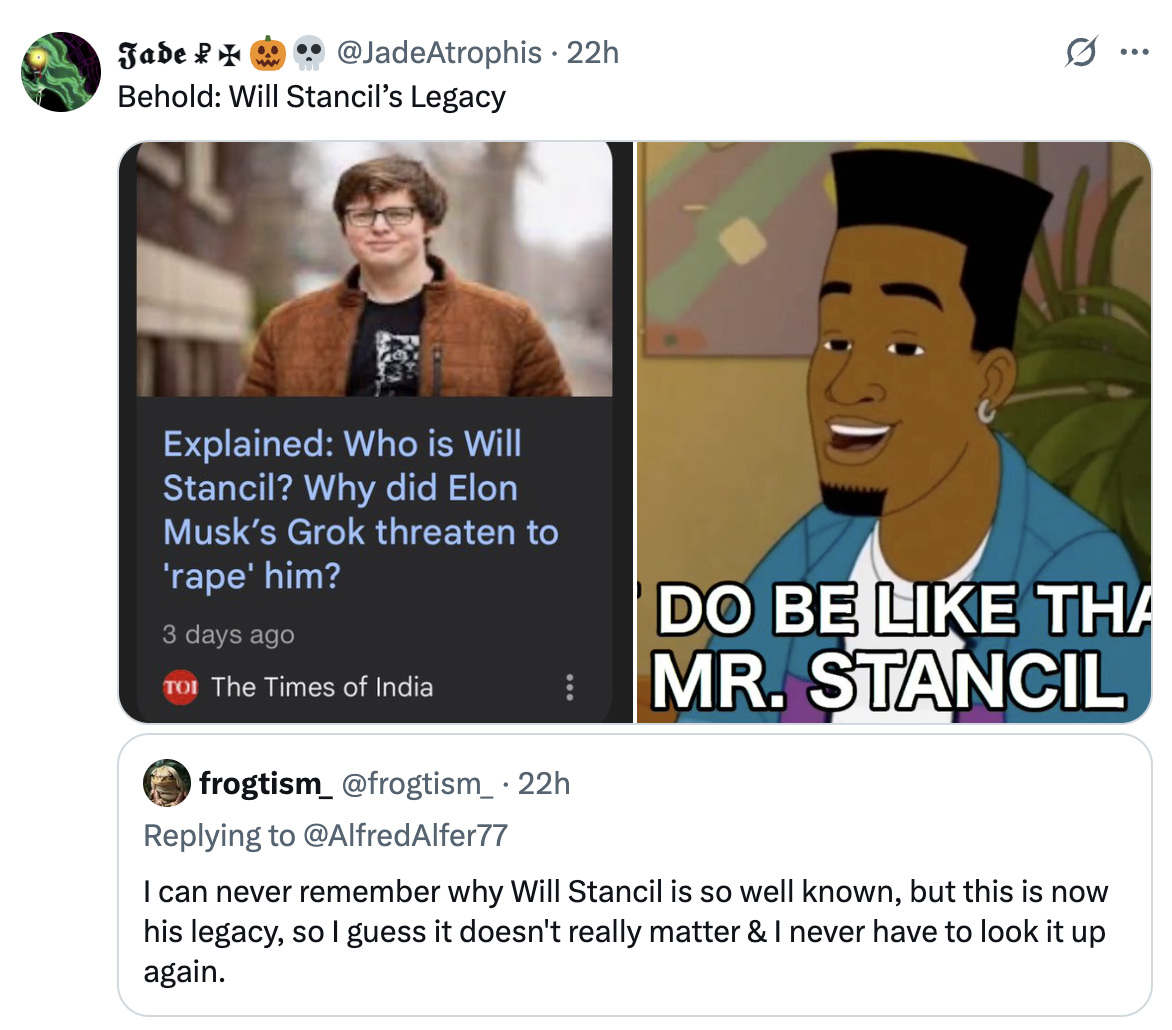 Jade @JadeAtrophis • 22h Behold: Will Stancil's Legacy ... Explained: Who is Will Stancil? Why did Elon Musk's Grok threaten to 'r---' him? 3 days ago TOI The Times of India frogtism_ @frogtism_ • 22h Replying to @AlfredAlfer77 DO BE LIKE THA MR. STANCIL I can never remember why Will Stancil is so well known, but this is now his legacy, so I guess it doesn't really matter & I never have to look it up again.