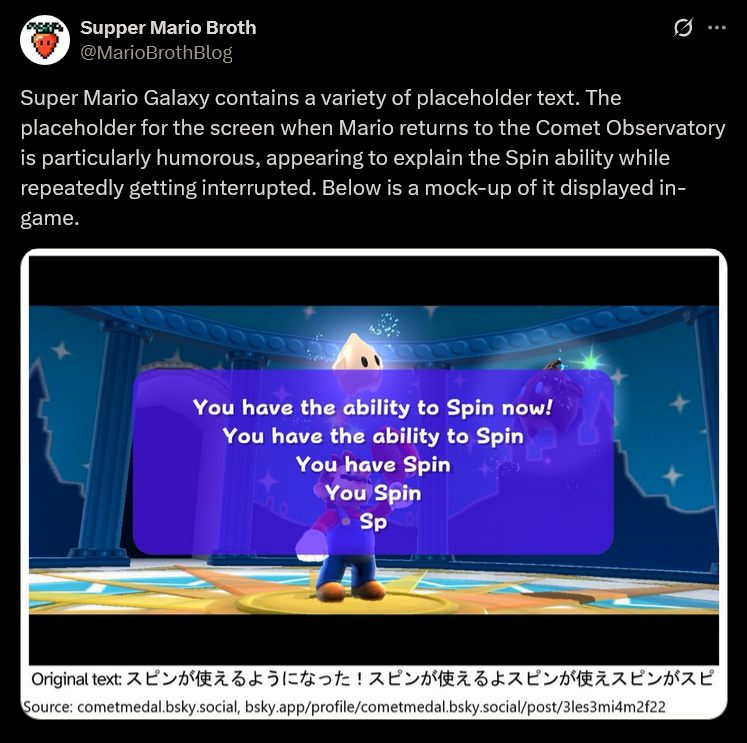Supper Mario Broth @MarioBrothBlog Super Mario Galaxy contains a variety of placeholder text. The placeholder for the screen when Mario returns to the Comet Observatory is particularly humorous, appearing to explain the Spin ability while repeatedly getting interrupted. Below is a mock-up of it displayed in- game. You have the ability to Spin now! You have the ability to Spin You have Spin You Spin Sp Original text: スピンが使えるようになった! スピンが使えるよスピンが使えスピンがスピ Source: cometmedal.bsky.social, bsky.app/profile/cometmedal.bsky.social/post/3les3mi4m2f22