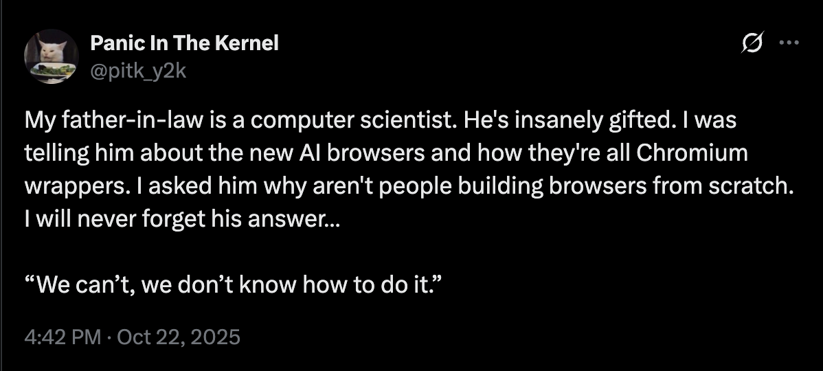 Panic In The Kernel @pitk_y2k 0 My father-in-law is a computer scientist. He's insanely gifted. I was telling him about the new Al browsers and how they're all Chromium wrappers. I asked him why aren't people building browsers from scratch. I will never forget his answer... "We can't, we don't know how to do it." 4:42 PM Oct 22, 2025