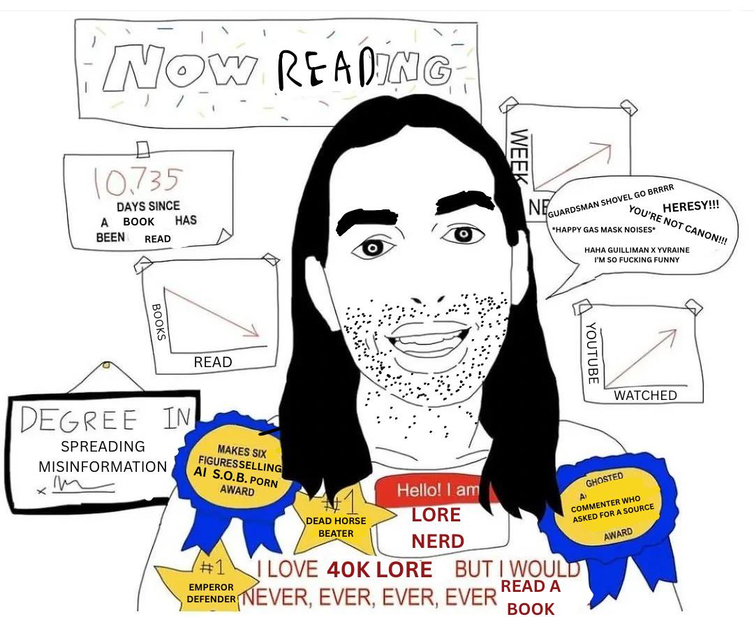 NOW READING 10.735 DAYS SINCE A BOOK HAS BEEN READ BOOKS READ WEEK NE GUARDSMAN SHOVEL GO BRRRR HERESY!!! YOU'RE NOT CANON!!! *HAPPY GAS MASK NOISES* HAHA GUILLIMAN YVRAINE I'M SO F------ FUNNY YOUTUBE WATCHED #1 EMPEROR DEAD HORSE BEATER Hello! I am LORE NERD AT GHOSTED COMMENTER WHO ASKED FOR A SOURCE I LOVE 40K LORE BUT I WOULD DEFENDER NEVER, EVER, EVER, EVER READ A BOOK AWARD DEGREE IN SPREADING MISINFORMATION m MAKES SIX FIGURES SELLING AI S.O.B. P--- AWARD