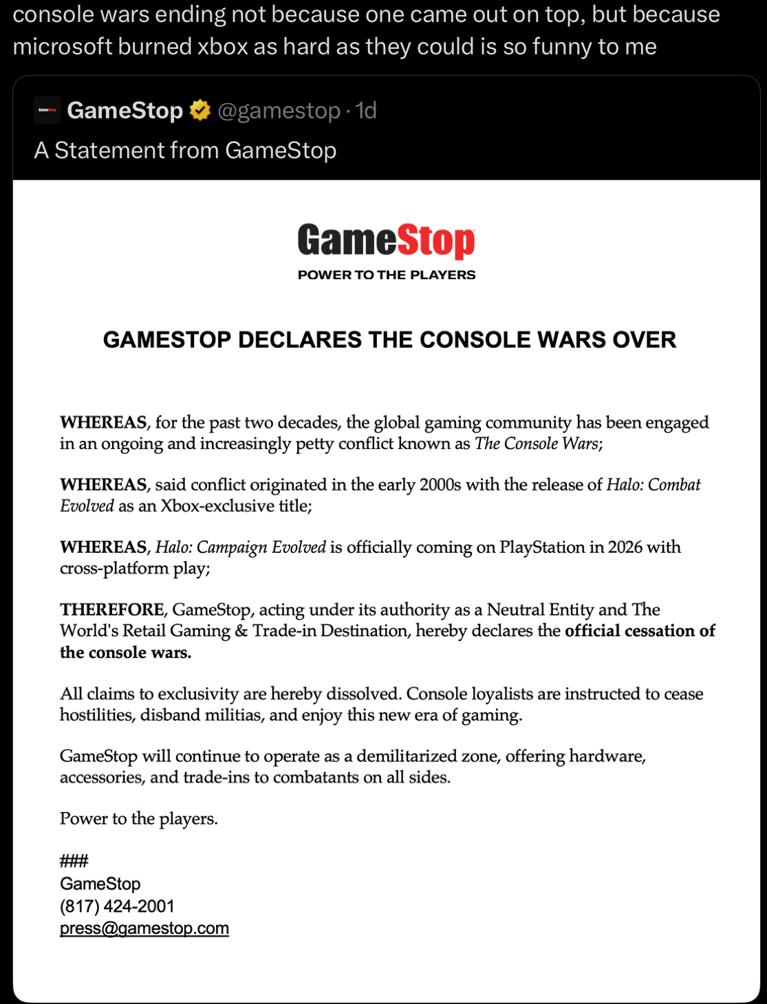 console wars ending not because one came out on top, but because microsoft burned xbox as hard as they could is so funny to me GameStop @gamestop 1d A Statement from GameStop GameStop POWER TO THE PLAYERS GAMESTOP DECLARES THE CONSOLE WARS OVER WHEREAS, for the past two decades, the global gaming community has been engaged in an ongoing and increasingly petty conflict known as The Console Wars; WHEREAS, said conflict originated in the early 2000s with the release of Halo: Combat Evolved as an Xbox-exclusive title; WHEREAS, Halo: Campaign Evolved is officially coming on PlayStation in 2026 with cross-platform play; THEREFORE, GameStop, acting under its authority as a Neutral Entity and The World's Retail Gaming & Trade-in Destination, hereby declares the official cessation of the console wars. All claims to exclusivity are hereby dissolved. Console loyalists are instructed to cease hostilities, disband militias, and enjoy this new era of gaming. GameStop will continue to operate as a demilitarized zone, offering hardware, accessories, and trade-ins to combatants on all sides. Power to the players. GameStop (817) 424-2001 press@gamestop.com