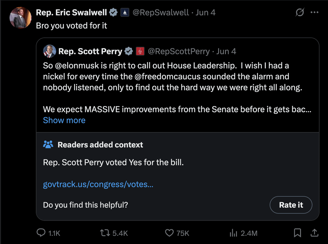 Rep. Eric Swalwell Bro you voted for it @RepSwalwell • Jun 4 Ø... Rep. Scott Perry @RepScottPerry • Jun 4 So @elonmusk is right to call out House Leadership. I wish I had a nickel for every time the @freedomcaucus sounded the alarm and nobody listened, only to find out the hard way we were right all along. We expect MASSIVE improvements from the Senate before it gets bac... Show more Readers added context Rep. Scott Perry voted Yes for the bill. govtrack.us/congress/votes... Do you find this helpful? Rate it 1.1K tz 5.4K 3 75K lil 2.4M Σ