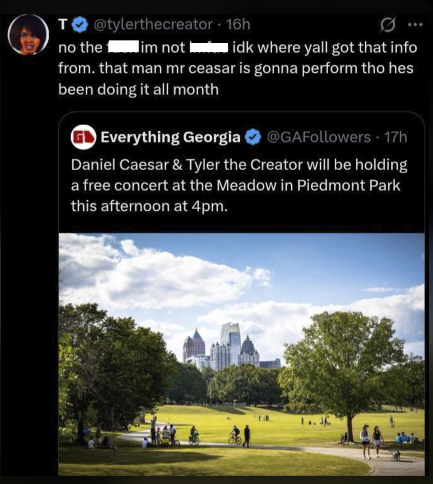 @tylerthecreator - 16h T no the lim not idk where yall got that info from. that man mr ceasar is gonna perform tho hes been doing it all month Everything Georgia @GAFollowers 17h Daniel Caesar & Tyler the Creator will be holding a free concert at the Meadow in Piedmont Park this afternoon at 4pm. 1.J
