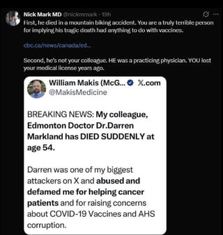 Nick Mark MD @nickmmark - 19h First, he died in a mountain biking accident. You are a truly terrible person for implying his tragic death had anything to do with vaccines. cbc.ca/news/canada/ed... Second, he's not your colleague. HE was a practicing physician. YOU lost your medical license years ago. William Makis (McG...X.com @MakisMedicine BREAKING NEWS: My colleague, Edmonton Doctor Dr.Darren Markland has DIED SUDDENLY at age 54. Darren was one of my biggest attackers on X and abused and defamed me for helping cancer patients and for raising concerns about COVID-19 Vaccines and AHS corruption.