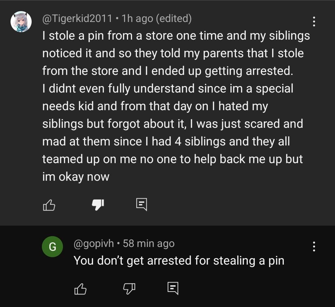 @Tigerkid2011 • 1h ago (edited) I stole a pin from a store one time and my siblings noticed it and so they told my parents that I stole from the store and I ended up getting arrested. I didnt even fully understand since im a special needs kid and from that day on I hated my siblings but forgot about it, I was just scared and mad at them since I had 4 siblings and they all teamed up on me no one to help back me up but im okay now 凸 G 目 @gopivh⚫ 58 min ago You don't get arrested for stealing a pin B ☑