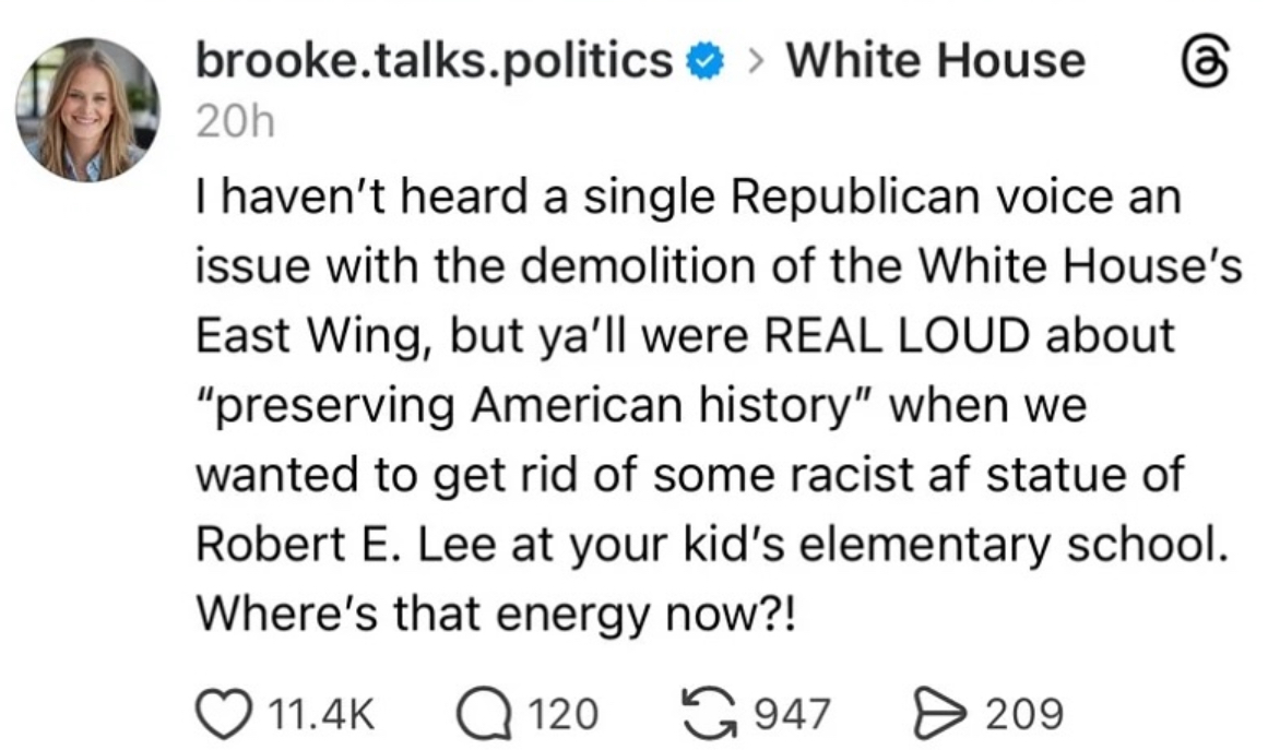 brooke.talks.politics >White House 20h I haven't heard a single Republican voice an issue with the demolition of the White House's East Wing, but ya'll were REAL LOUD about "preserving American history" when we wanted to get rid of some racist af statue of Robert E. Lee at your kid's elementary school. Where's that energy now?! 11.4K Q120 947 > 209