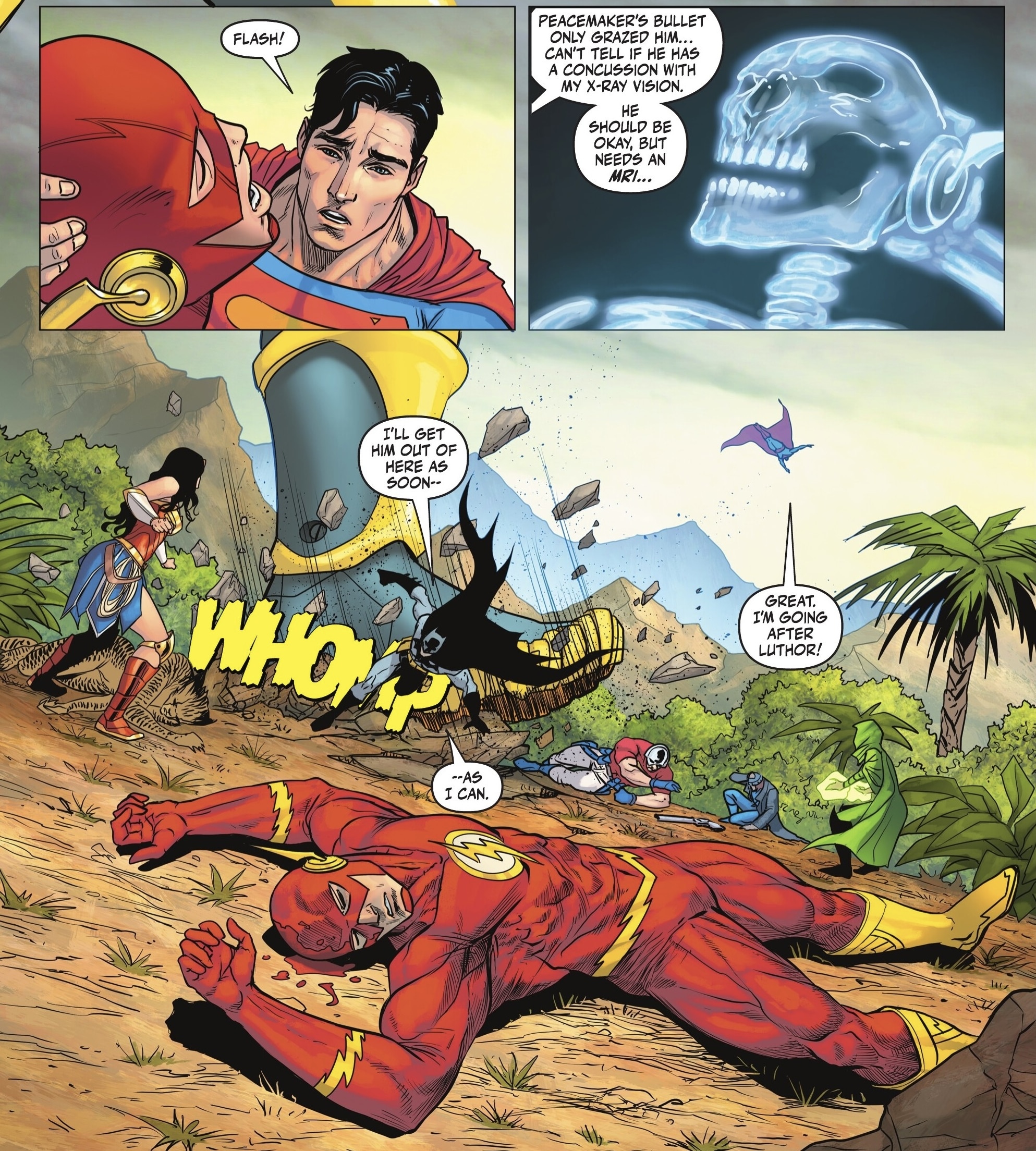 FLASH! PEACEMAKER'S BULLET ONLY GRAZED HIM... CAN'T TELL IF HE HAS A CONCUSSION WITH MY X-RAY VISION. HE SHOULD BE OKAY, BUT NEEDS AN MRI... I'LL GET HIM OUT OF HERE AS SOON-- WHOM --AS I CAN. GREAT. I'M GOING AFTER LUTHOR! 212 Vas