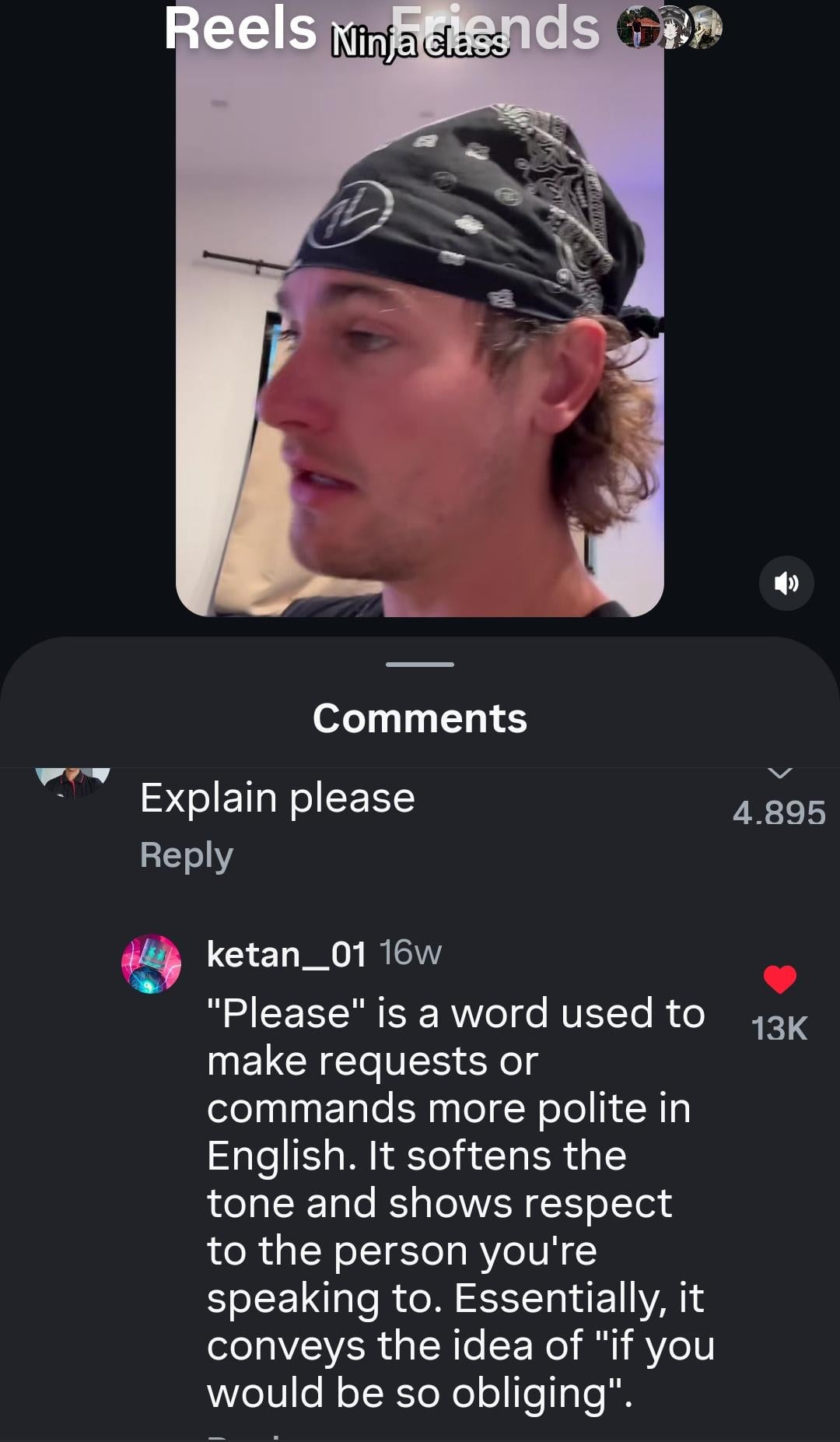 Reels Ninja clasands Comments Explain please 4.895 Reply ketan 01 16w "Please" is a word used to make requests or 13K commands more polite in English. It softens the tone and shows respect to the person you're speaking to. Essentially, it conveys the idea of "if you would be so obliging".