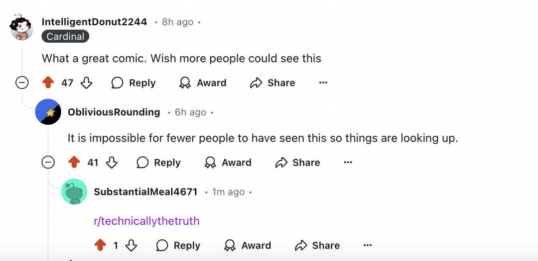 IntelligentDonut2244 8h ago • Cardinal What a great comic. Wish more people could see this 47 Reply Award Share ... Oblivious Rounding . 6h ago. It is impossible for fewer people to have seen this so things are looking up. 41 Reply Award SubstantialMeal 4671 1m ago. Share ... r/technicallythetruth 13 ○ Reply → Award Share