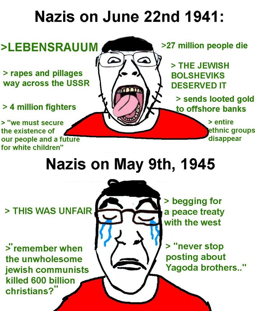 Nazis on June 22nd 1941: >LEBENSRAUUM > rapes and pillages way across the USSR > 4 million fighters > "we must secure the existence of our people and a future for white children" >27 million people die > THE JEWISH BOLSHEVIKS DESERVED IT > sends looted gold to offshore banks > entire ethnic groups disappear Nazis on May 9th, 1945 > THIS WAS UNFAIR >"remember when the unwholesome jewish communists killed 600 billion christians?" > begging for a peace treaty with the west > "never stop posting about Yagoda brothers.."