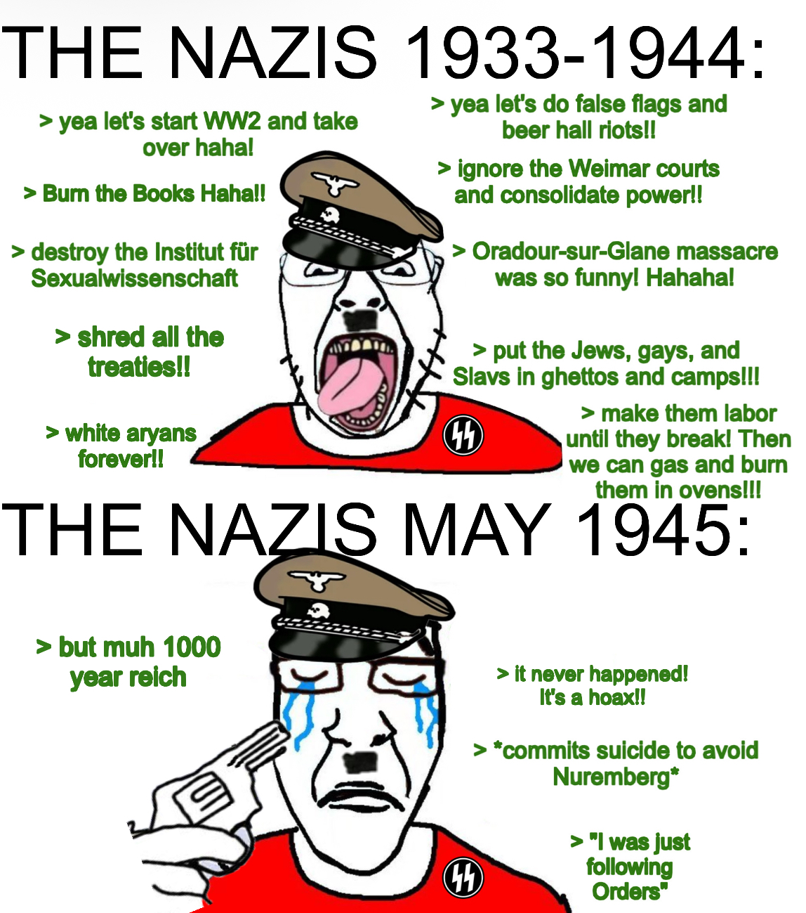 THE NAZIS 1933-1944: > yea let's start WW2 and take over haha! > Burn the Books Haha!! > destroy the Institut für Sexualwissenschaft > shred all the treaties!! > white aryans forever!! > yea let's do false flags and beer hall riots!! > ignore the Weimar courts and consolidate power!! > Oradour-sur-Glane massacre was so funny! Hahaha! > put the Jews, gays, and Slavs in ghettos and camps!!! 44 > make them labor until they break! Then we can gas and burn them in ovens!!! THE NAZIS MAY 1945: > but muh 1000 year reich 44 > it never happened! It's a hoax!! > *commits suicide to avoid Nuremberg* > "I was just following Orders"