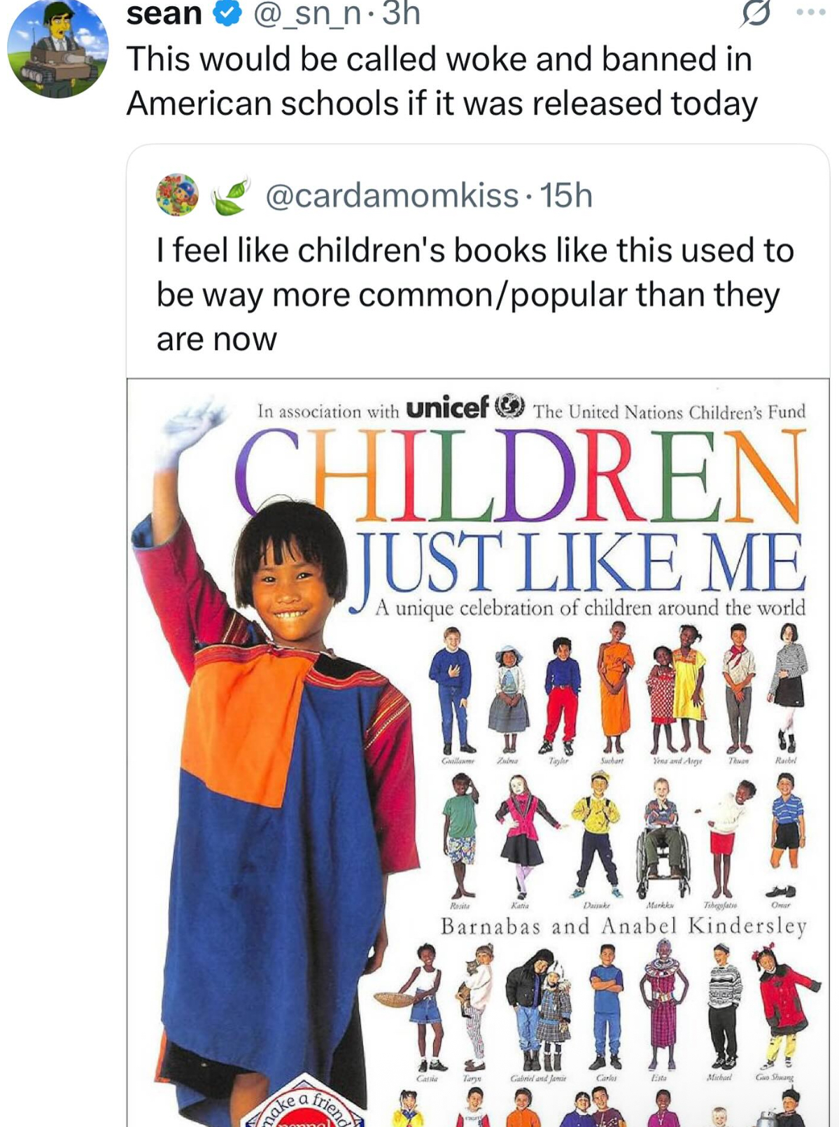 www sean @_sn_n.3h This would be called woke and banned in American schools if it was released today @cardamomkiss. 15h I feel like children's books like this used to be way more common/popular than they are now In association with Unicef The United Nations Children's Fund CHILDREN JUST LIKE ME A unique celebration of children around the world make friend Cate Gallawer Zuma Taylr Suchart Yeas and Areye Thwa Rachel Resita Katia Daisuke Markku Tabegofatio Omar Barnabas and Anabel Kindersley Tary Gabriel and Ja Carlos Esta Michael Guo Shwang