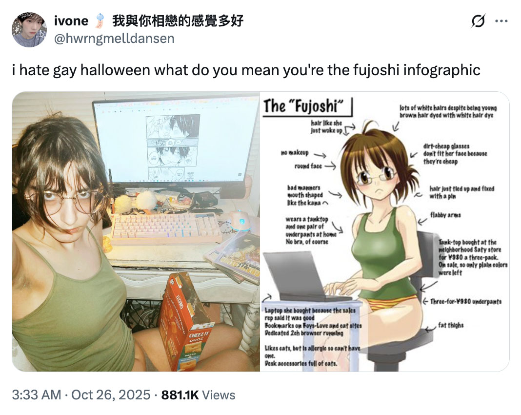 ivone 我與你相戀的感覺多好 @hwrngmelldansen i hate gay halloween what do you mean you're the fujoshi infographic The "Fujoshi" hair like she just woke up no makeup → round face .. ... lots of white hairs despite being young brown hair dyed with white hair dye bad manners mouth shaped like the kana wears a tanktop and one pair of Underpants at home No bra, of course dirt-cheap glasses don't fit her face because they're cheap hair just tied up and fixed with a pln flabby arms Tank-top bought at the neighborhood Saty store for ¥980 a three-pack. On sale, so only plain colors were left CHEEZ-IT DUOZ Laptop she bought because the sales rep said it was good Bookmarks on Boys-Love and cat sites Dedicated 2ch browser running Likes cats, but is allergle so can't have one. Desk accessories full of cats. Three-for-¥980 underpants fat thighs 3:33 AM Oct 26, 2025 881.1K Views