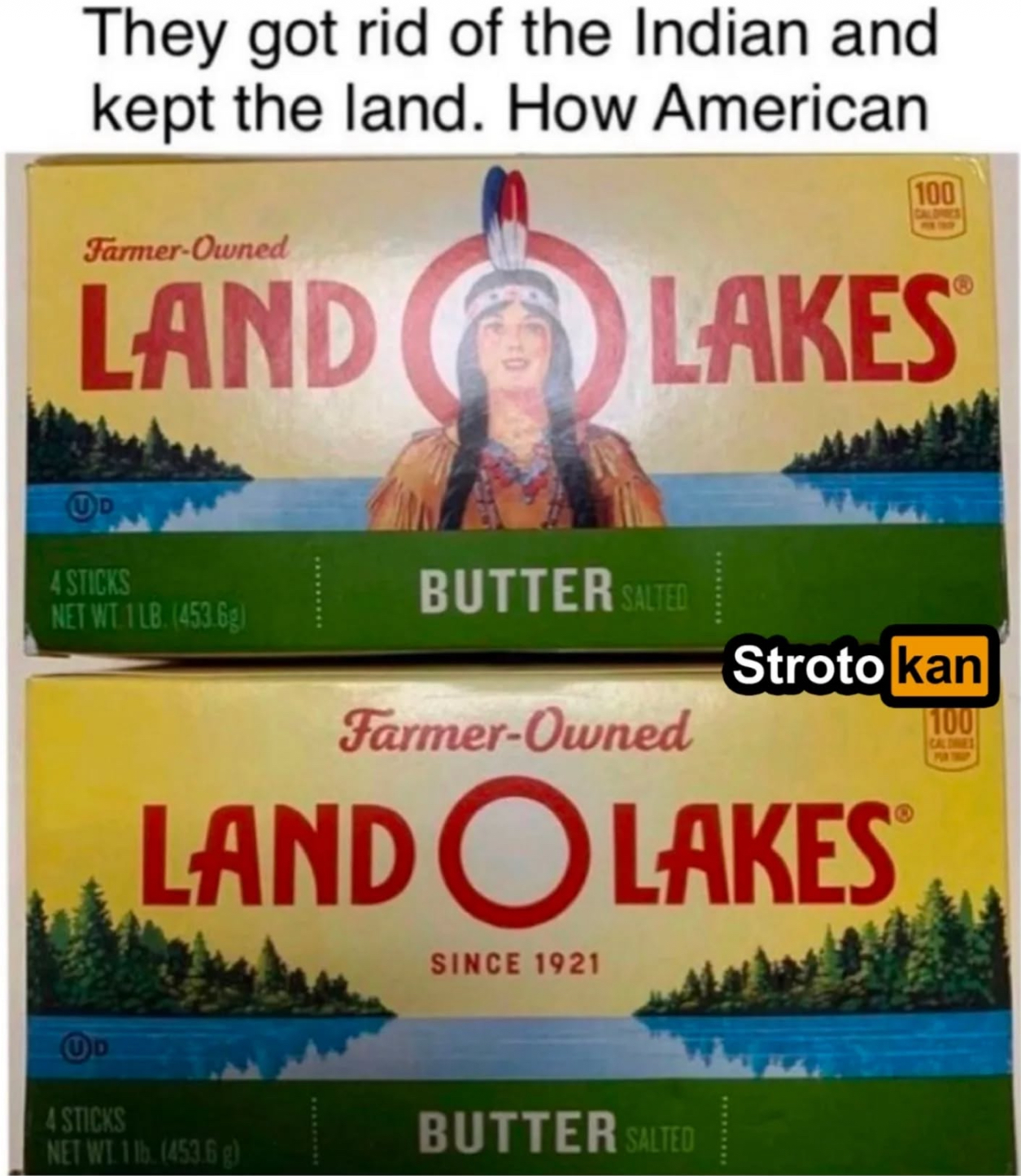 They got rid of the Indian and kept the land. How American Farmer-Owned 100 CALORIES LAND LAKES UD 4 STICKS BUTTER SALTED NET WT 1LB. (453.6g) Stroto kan Farmer-Owned LAND O LAKES SINCE 1921 100 CALDES PUR TROP UD 4 STICKS BUTTER SALTED NET WT 1lb. (453.6 g)