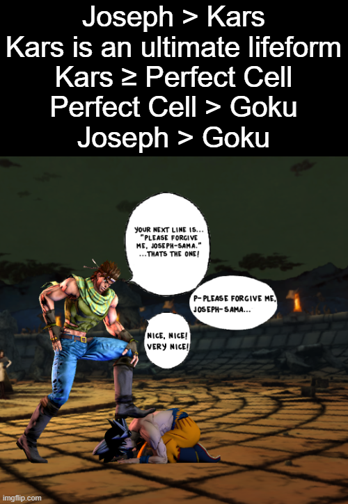 Joseph > Kars Kars is an ultimate lifeform Kars > Perfect Cell Perfect Cell > Goku Joseph > Goku imgflip.com YOUR NEXT LINE IS... "PLEASE FORGIVE ME, JOSEPH-SAMA." ... THATS THE ONE! NICE, NICE! VERY NICE! P-PLEASE FORGIVE ME JOSEPH-SAMA...